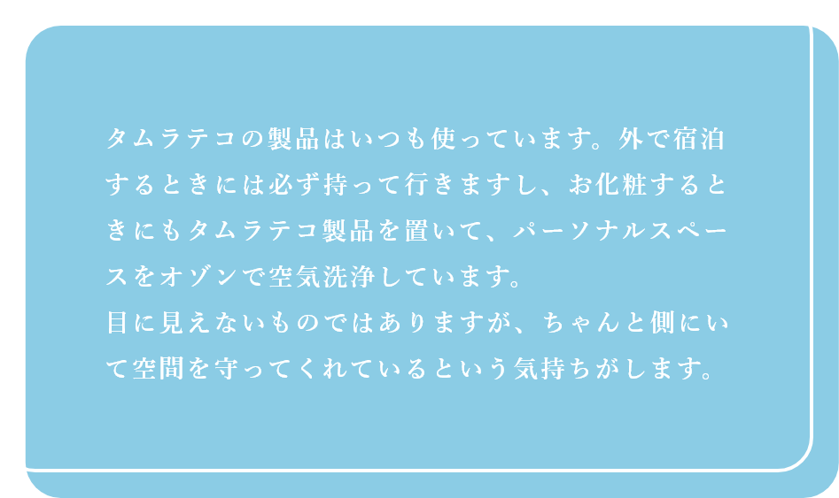タムラテコの製品はいつも使っています。外で宿泊するときには必ず持って行きますし、お化粧するときにもタムラテコ製品を置いて、パーソナルスペースをオゾンで空気洗浄しています。目に見えないものではありますが、ちゃんと側にいて空間を守ってくれているという気持ちがします。